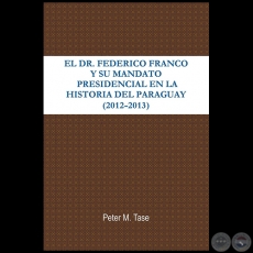 EL DR. FEDERICO FRANCO Y SU MANDATO PRESIDENCIAL EN LA HISTORIA DEL PARAGUAY (2012 - 2013) - Autor: PETER TASE - Año 2013